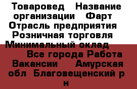 Товаровед › Название организации ­ Фарт › Отрасль предприятия ­ Розничная торговля › Минимальный оклад ­ 15 000 - Все города Работа » Вакансии   . Амурская обл.,Благовещенский р-н